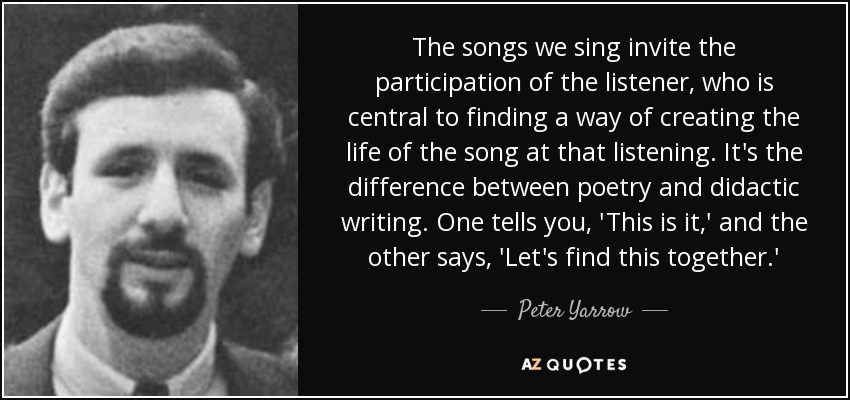 The songs we sing invite the participation of the listener, who is central to finding a way of creating the life of the song at that listening. It's the difference between poetry and didactic writing. One tells you, 'This is it,' and the other says, 'Let's find this together.' - Peter Yarrow