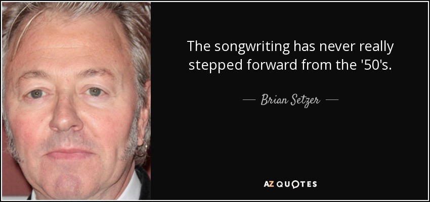 The songwriting has never really stepped forward from the '50's. - Brian Setzer
