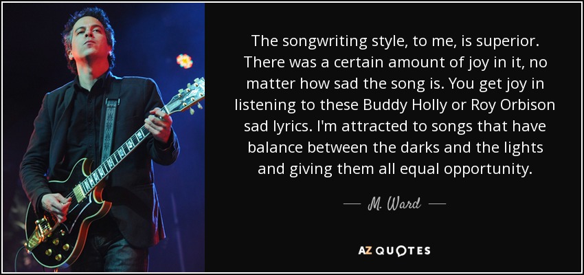 The songwriting style, to me, is superior. There was a certain amount of joy in it, no matter how sad the song is. You get joy in listening to these Buddy Holly or Roy Orbison sad lyrics. I'm attracted to songs that have balance between the darks and the lights and giving them all equal opportunity. - M. Ward