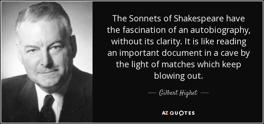 The Sonnets of Shakespeare have the fascination of an autobiography, without its clarity. It is like reading an important document in a cave by the light of matches which keep blowing out. - Gilbert Highet
