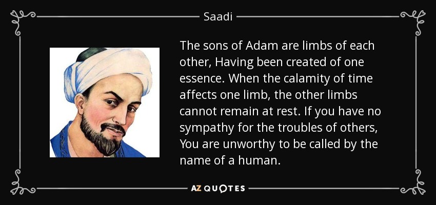 The sons of Adam are limbs of each other, Having been created of one essence. When the calamity of time affects one limb, the other limbs cannot remain at rest. If you have no sympathy for the troubles of others, You are unworthy to be called by the name of a human. - Saadi