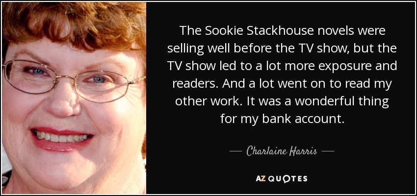 The Sookie Stackhouse novels were selling well before the TV show, but the TV show led to a lot more exposure and readers. And a lot went on to read my other work. It was a wonderful thing for my bank account. - Charlaine Harris