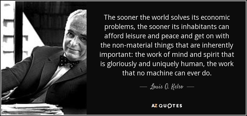 The sooner the world solves its economic problems, the sooner its inhabitants can afford leisure and peace and get on with the non-material things that are inherently important: the work of mind and spirit that is gloriously and uniquely human, the work that no machine can ever do. - Louis O. Kelso