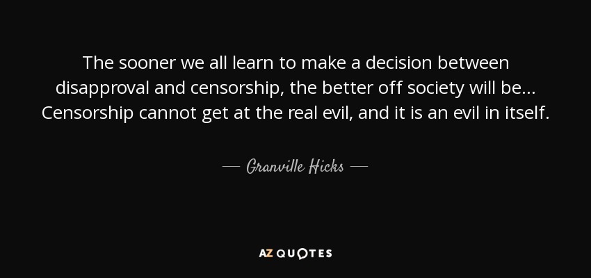 The sooner we all learn to make a decision between disapproval and censorship, the better off society will be... Censorship cannot get at the real evil, and it is an evil in itself. - Granville Hicks