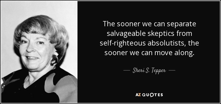 The sooner we can separate salvageable skeptics from self-righteous absolutists, the sooner we can move along. - Sheri S. Tepper