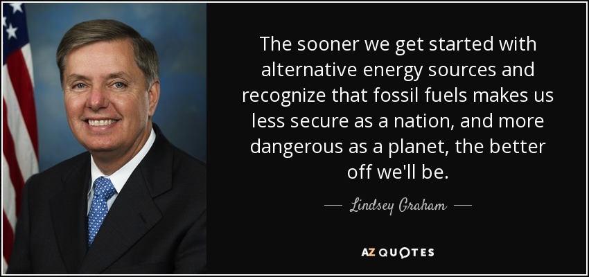 The sooner we get started with alternative energy sources and recognize that fossil fuels makes us less secure as a nation, and more dangerous as a planet, the better off we'll be. - Lindsey Graham