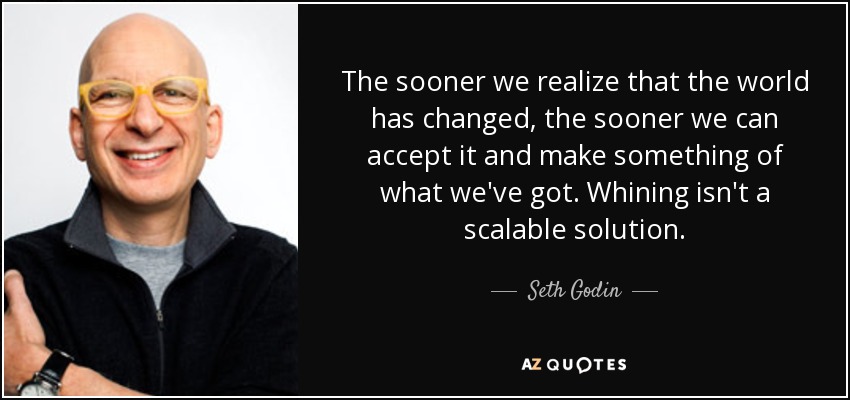 The sooner we realize that the world has changed, the sooner we can accept it and make something of what we've got. Whining isn't a scalable solution. - Seth Godin