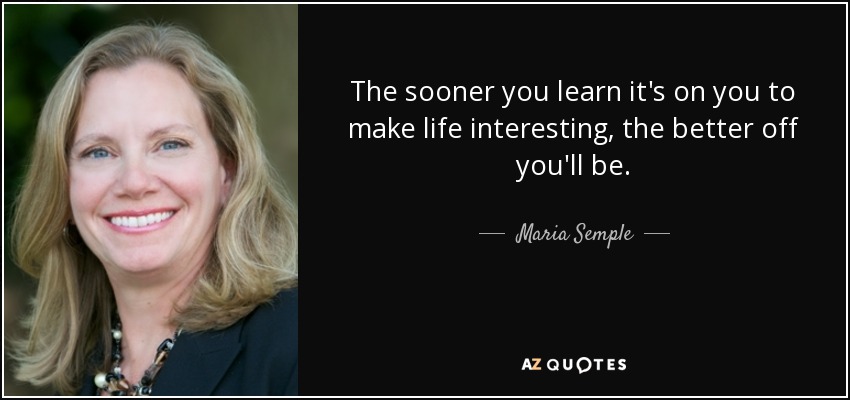 The sooner you learn it's on you to make life interesting, the better off you'll be. - Maria Semple