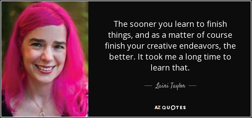 The sooner you learn to finish things, and as a matter of course finish your creative endeavors, the better. It took me a long time to learn that. - Laini Taylor