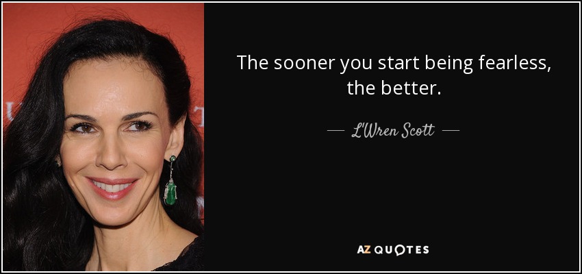 The sooner you start being fearless, the better. - L'Wren Scott