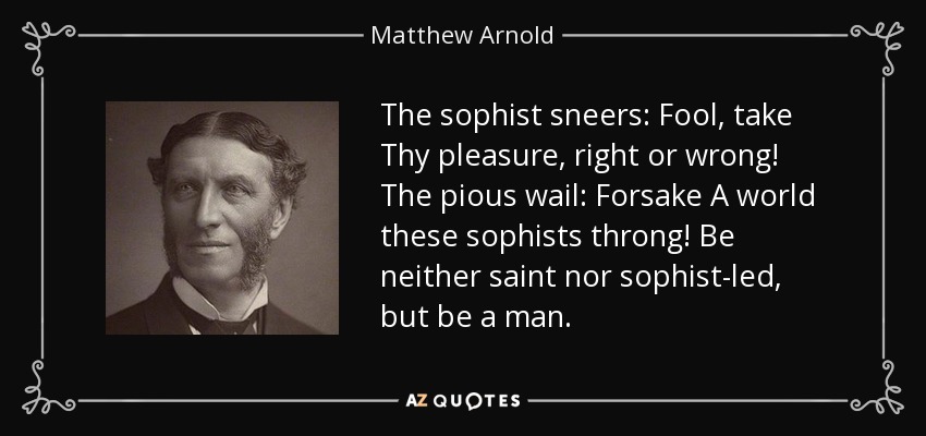 The sophist sneers: Fool, take Thy pleasure, right or wrong! The pious wail: Forsake A world these sophists throng! Be neither saint nor sophist-led, but be a man. - Matthew Arnold