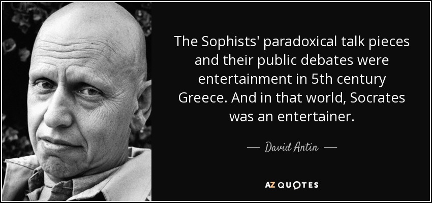 The Sophists' paradoxical talk pieces and their public debates were entertainment in 5th century Greece. And in that world, Socrates was an entertainer. - David Antin