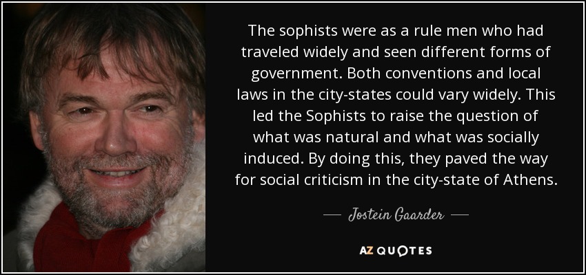 The sophists were as a rule men who had traveled widely and seen different forms of government. Both conventions and local laws in the city-states could vary widely. This led the Sophists to raise the question of what was natural and what was socially induced. By doing this, they paved the way for social criticism in the city-state of Athens. - Jostein Gaarder