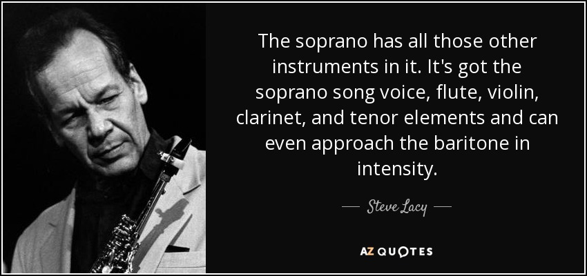 The soprano has all those other instruments in it. It's got the soprano song voice, flute, violin, clarinet, and tenor elements and can even approach the baritone in intensity. - Steve Lacy