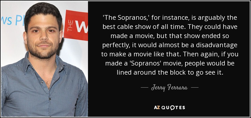'The Sopranos,' for instance, is arguably the best cable show of all time. They could have made a movie, but that show ended so perfectly, it would almost be a disadvantage to make a movie like that. Then again, if you made a 'Sopranos' movie, people would be lined around the block to go see it. - Jerry Ferrara
