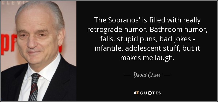 The Sopranos' is filled with really retrograde humor. Bathroom humor, falls, stupid puns, bad jokes - infantile, adolescent stuff, but it makes me laugh. - David Chase