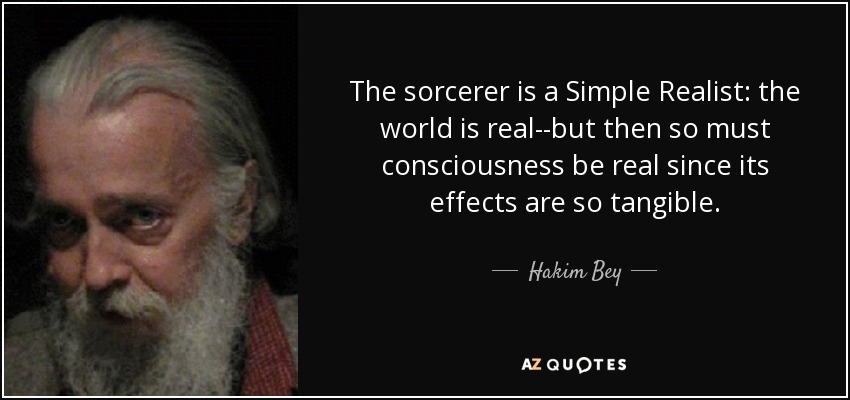 The sorcerer is a Simple Realist: the world is real--but then so must consciousness be real since its effects are so tangible. - Hakim Bey