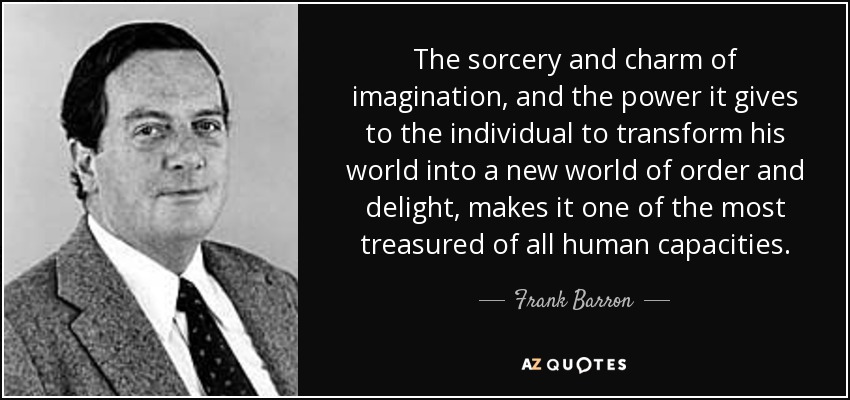 The sorcery and charm of imagination, and the power it gives to the individual to transform his world into a new world of order and delight, makes it one of the most treasured of all human capacities. - Frank Barron