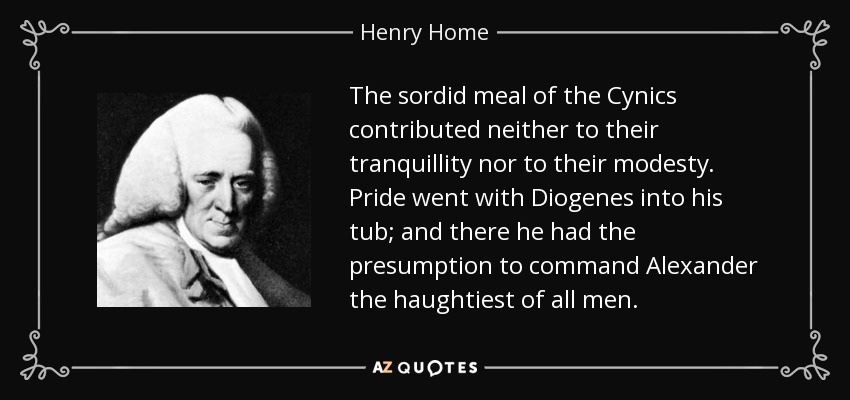 The sordid meal of the Cynics contributed neither to their tranquillity nor to their modesty. Pride went with Diogenes into his tub; and there he had the presumption to command Alexander the haughtiest of all men. - Henry Home, Lord Kames