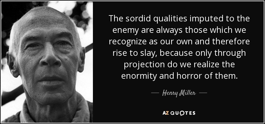 The sordid qualities imputed to the enemy are always those which we recognize as our own and therefore rise to slay, because only through projection do we realize the enormity and horror of them. - Henry Miller