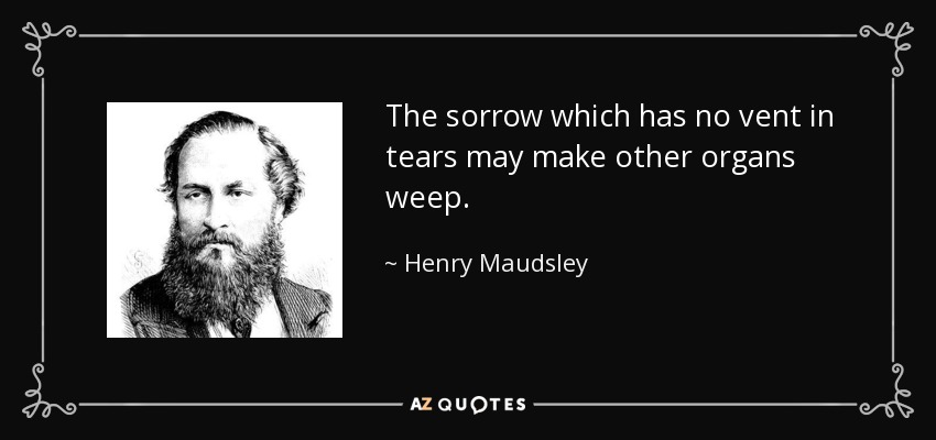 The sorrow which has no vent in tears may make other organs weep. - Henry Maudsley