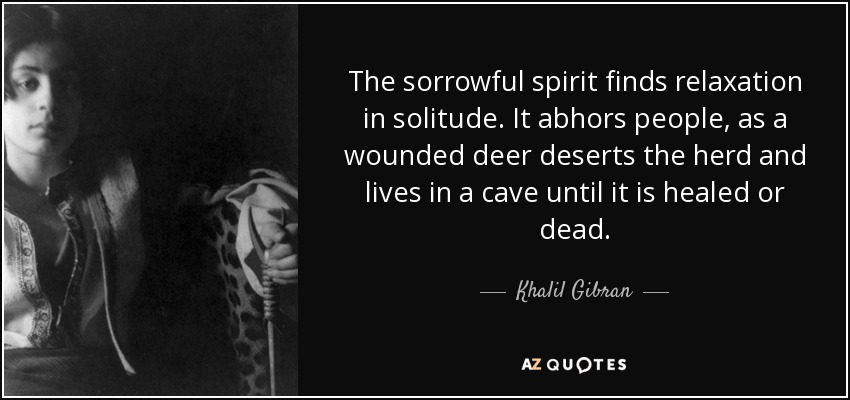 The sorrowful spirit finds relaxation in solitude. It abhors people, as a wounded deer deserts the herd and lives in a cave until it is healed or dead. - Khalil Gibran