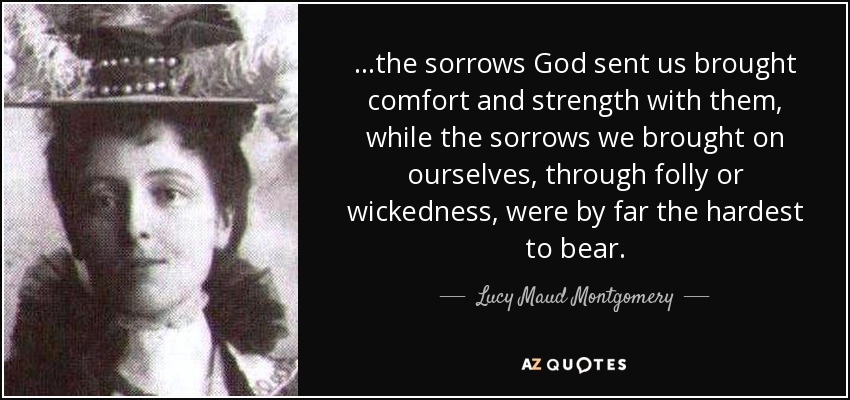...the sorrows God sent us brought comfort and strength with them, while the sorrows we brought on ourselves, through folly or wickedness, were by far the hardest to bear. - Lucy Maud Montgomery