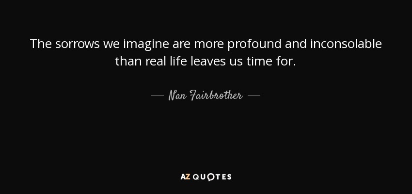 The sorrows we imagine are more profound and inconsolable than real life leaves us time for. - Nan Fairbrother