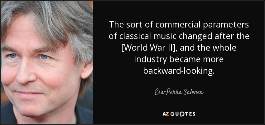 The sort of commercial parameters of classical music changed after the [World War II] , and the whole industry became more backward-looking. - Esa-Pekka Salonen
