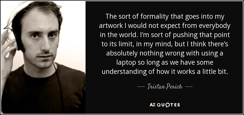 The sort of formality that goes into my artwork I would not expect from everybody in the world. I'm sort of pushing that point to its limit, in my mind, but I think there's absolutely nothing wrong with using a laptop so long as we have some understanding of how it works a little bit. - Tristan Perich