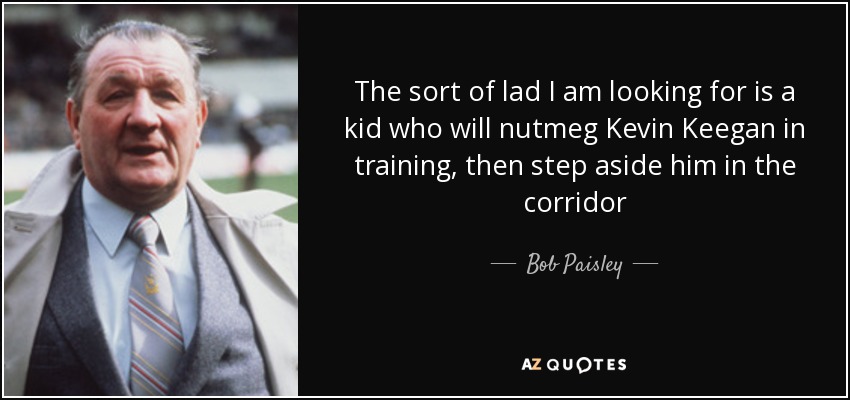 The sort of lad I am looking for is a kid who will nutmeg Kevin Keegan in training, then step aside him in the corridor - Bob Paisley