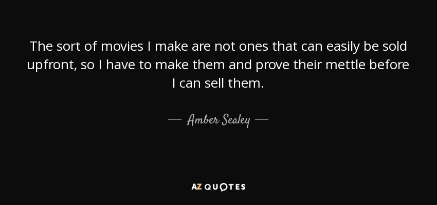 The sort of movies I make are not ones that can easily be sold upfront, so I have to make them and prove their mettle before I can sell them. - Amber Sealey