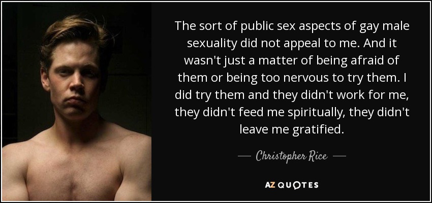 The sort of public sex aspects of gay male sexuality did not appeal to me. And it wasn't just a matter of being afraid of them or being too nervous to try them. I did try them and they didn't work for me, they didn't feed me spiritually, they didn't leave me gratified. - Christopher Rice