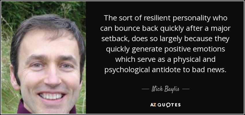 The sort of resilient personality who can bounce back quickly after a major setback, does so largely because they quickly generate positive emotions which serve as a physical and psychological antidote to bad news. - Nick Baylis