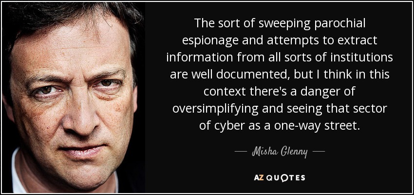 The sort of sweeping parochial espionage and attempts to extract information from all sorts of institutions are well documented, but I think in this context there's a danger of oversimplifying and seeing that sector of cyber as a one-way street. - Misha Glenny