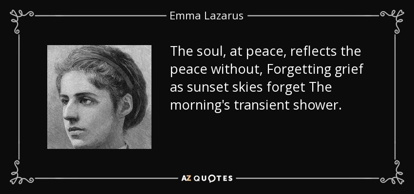 The soul, at peace, reflects the peace without, Forgetting grief as sunset skies forget The morning's transient shower. - Emma Lazarus