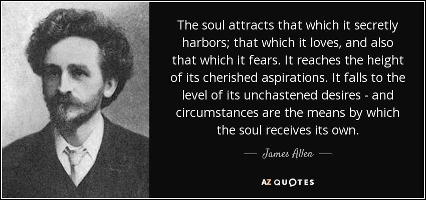 The soul attracts that which it secretly harbors; that which it loves, and also that which it fears. It reaches the height of its cherished aspirations. It falls to the level of its unchastened desires - and circumstances are the means by which the soul receives its own. - James Allen