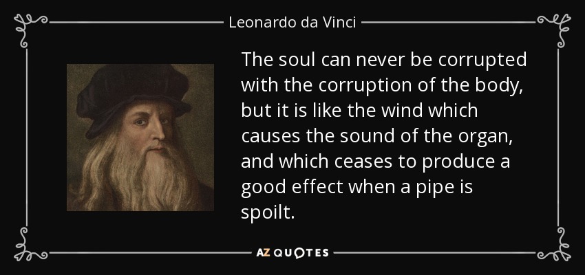 The soul can never be corrupted with the corruption of the body, but it is like the wind which causes the sound of the organ, and which ceases to produce a good effect when a pipe is spoilt. - Leonardo da Vinci