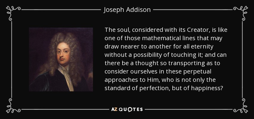 The soul, considered with its Creator, is like one of those mathematical lines that may draw nearer to another for all eternity without a possibility of touching it; and can there be a thought so transporting as to consider ourselves in these perpetual approaches to Him, who is not only the standard of perfection, but of happiness? - Joseph Addison