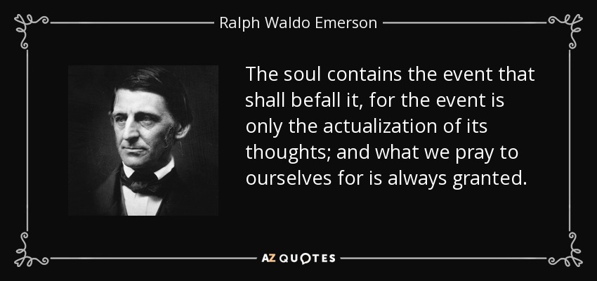 The soul contains the event that shall befall it, for the event is only the actualization of its thoughts; and what we pray to ourselves for is always granted. - Ralph Waldo Emerson