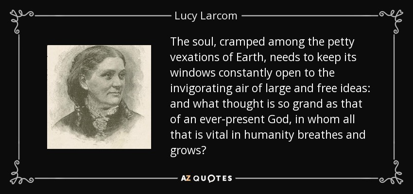 The soul, cramped among the petty vexations of Earth, needs to keep its windows constantly open to the invigorating air of large and free ideas: and what thought is so grand as that of an ever-present God, in whom all that is vital in humanity breathes and grows? - Lucy Larcom