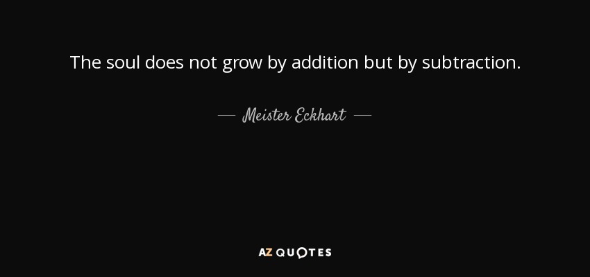 The soul does not grow by addition but by subtraction. - Meister Eckhart