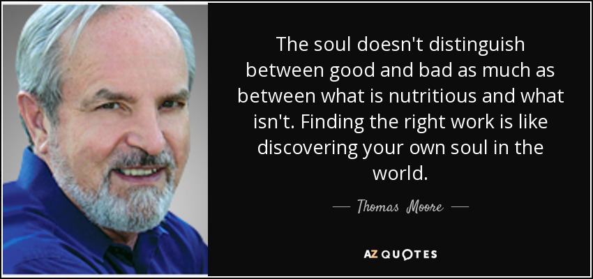 The soul doesn't distinguish between good and bad as much as between what is nutritious and what isn't. Finding the right work is like discovering your own soul in the world. - Thomas  Moore
