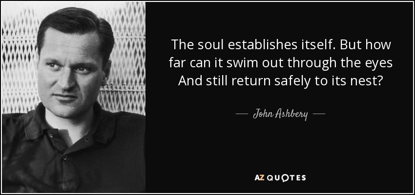 The soul establishes itself. But how far can it swim out through the eyes And still return safely to its nest? - John Ashbery