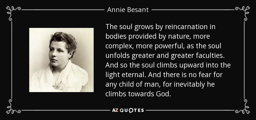The soul grows by reincarnation in bodies provided by nature, more complex, more powerful, as the soul unfolds greater and greater faculties. And so the soul climbs upward into the light eternal. And there is no fear for any child of man, for inevitably he climbs towards God. - Annie Besant