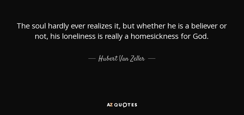 The soul hardly ever realizes it, but whether he is a believer or not, his loneliness is really a homesickness for God. - Hubert Van Zeller