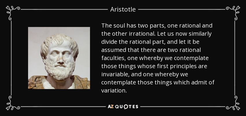 The soul has two parts, one rational and the other irrational. Let us now similarly divide the rational part, and let it be assumed that there are two rational faculties, one whereby we contemplate those things whose first principles are invariable, and one whereby we contemplate those things which admit of variation. - Aristotle