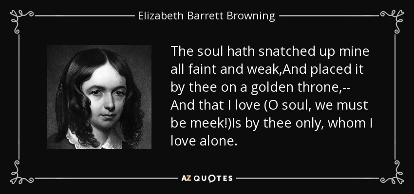 The soul hath snatched up mine all faint and weak,And placed it by thee on a golden throne,-- And that I love (O soul, we must be meek!)Is by thee only, whom I love alone. - Elizabeth Barrett Browning