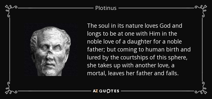 The soul in its nature loves God and longs to be at one with Him in the noble love of a daughter for a noble father; but coming to human birth and lured by the courtships of this sphere, she takes up with another love, a mortal, leaves her father and falls. - Plotinus