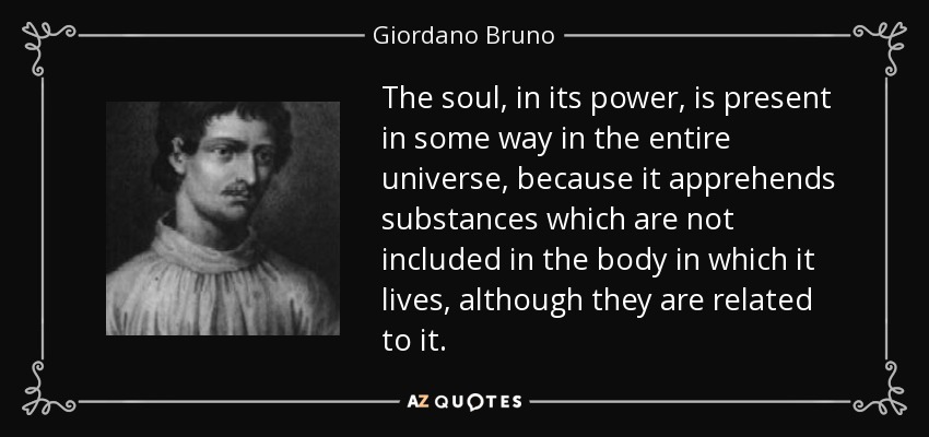 The soul, in its power, is present in some way in the entire universe, because it apprehends substances which are not included in the body in which it lives, although they are related to it. - Giordano Bruno